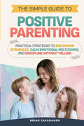 The Simple Guide to Positive Parenting: Practical Strategies to End Power Struggles, Calm Emotional Meltdowns, and Discipline Without Yelling
