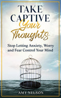 Take Captive Your Thoughts: Stop Letting Anxiety, Worry and Fear Control Your Mind