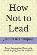 How Not to Lead: Strong Leaders Lead Powerfully and Gracefully from the Inside Out