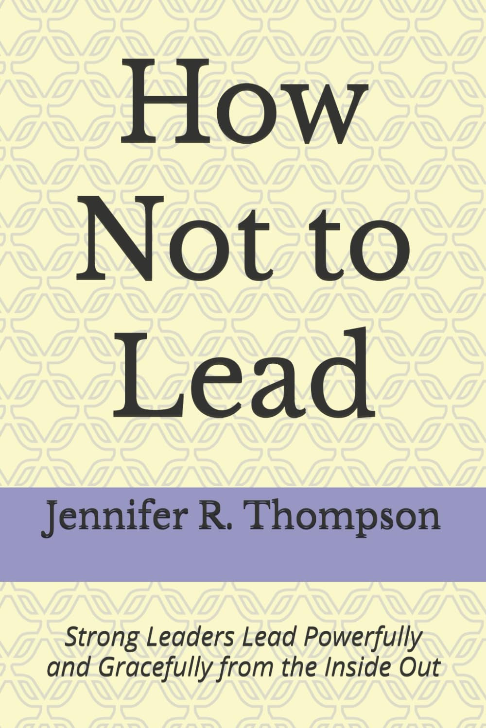 How Not to Lead: Strong Leaders Lead Powerfully and Gracefully from the Inside Out