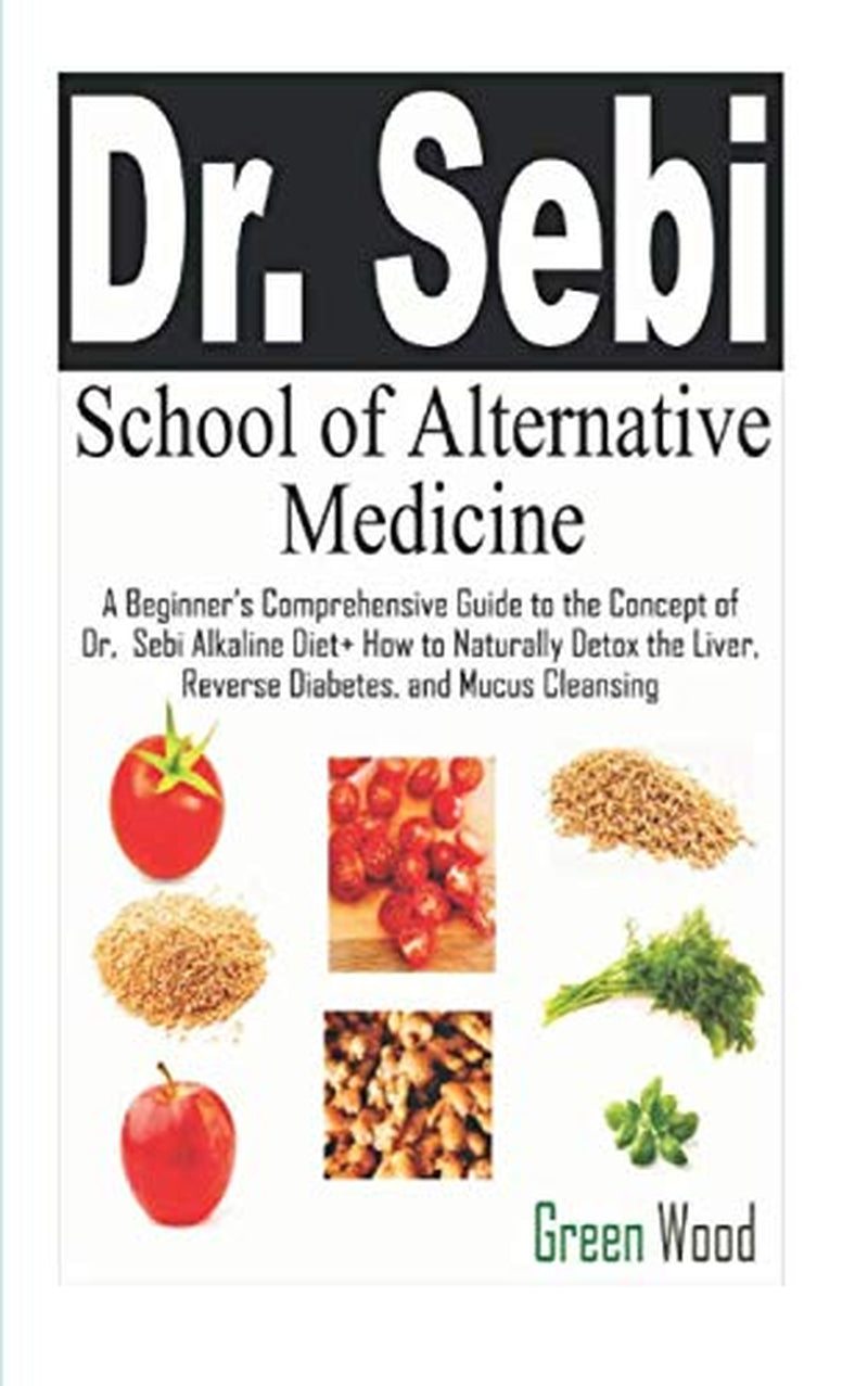 Dr. Sebi School of Alternative Medicine: A Beginner’s Comprehensive Guide to The Concept of Dr. Sebi Alkaline Diet+ How to Naturally Detox the Liver, Reverse Diabetes, and Mucus Cleansing