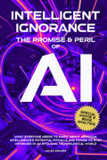 INTELLIGENT IGNORANCE THE PROMISE AND PERIL OF AI: What Everyone Needs to Know about Artificial Intelligence’s Potential, Pitfalls, and Power to Stay Informed in an Evolving Technological World