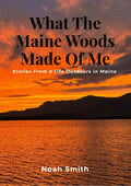 What The Maine Woods Made Of Me: Stories From a Life Outdoors In Maine