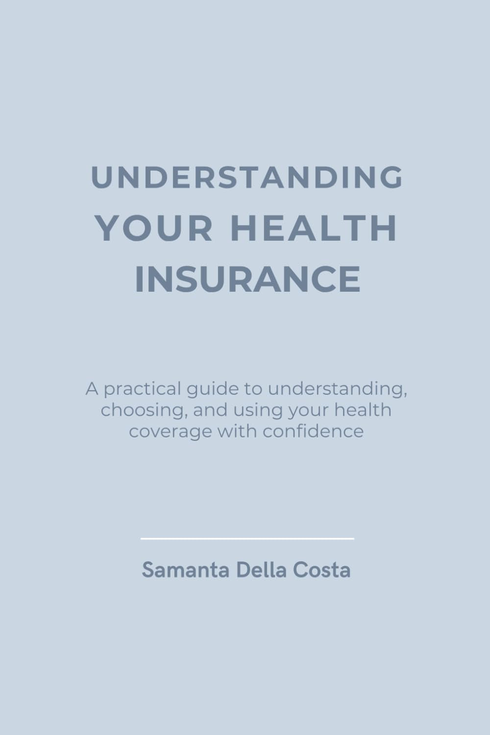 UNDERSTANDING YOUR HEALTH INSURANCE: A practical guide to understanding, choosing, and using your health coverage with confidence
