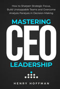 Mastering CEO Leadership: How to Sharpen Strategic Focus, Build Unstoppable Teams and Overcome Analysis Paralysis in Decision-Making
