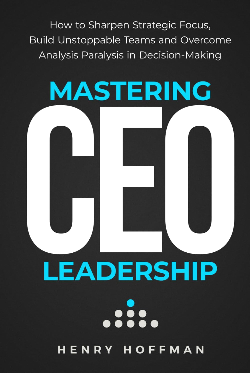 Mastering CEO Leadership: How to Sharpen Strategic Focus, Build Unstoppable Teams and Overcome Analysis Paralysis in Decision-Making